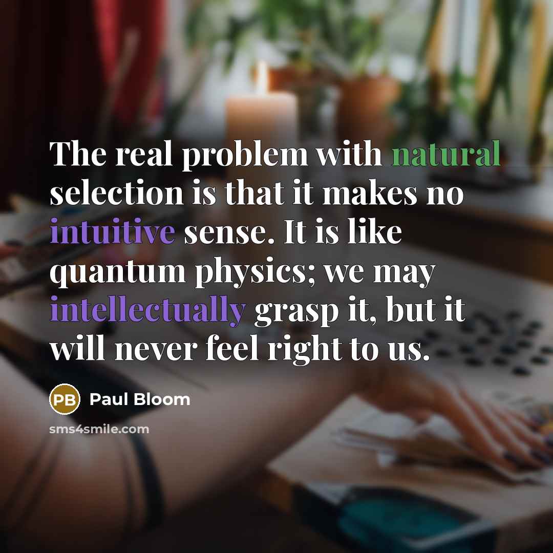 “The real problem with natural selection is that it makes no intuitive sense. It is like quantum physics; we may intellectually grasp it, but it will never feel right to us.” quote by Paul Bloom