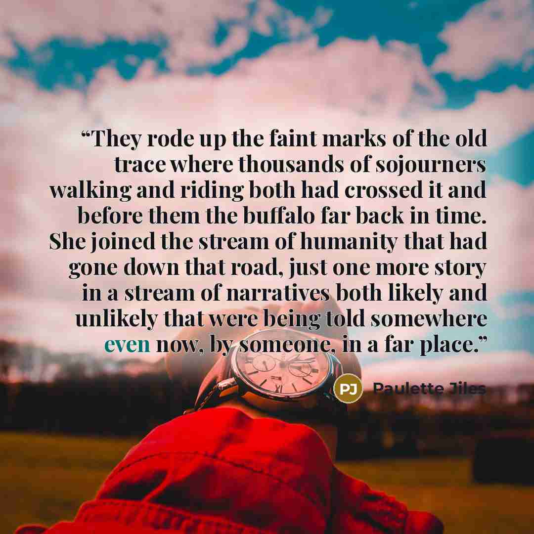 “They rode up the faint marks of the old trace where thousands of sojourners walking and riding both had crossed it and before them the buffalo far back in time. She joined the stream of humanity that had gone down that road, just one more story in a stream of narratives both likely and unlikely…” quote by Paulette Jiles