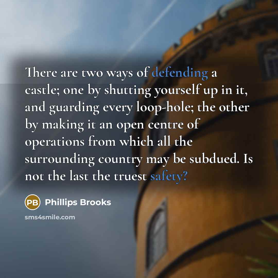 “There are two ways of defending a castle; one by shutting yourself up in it, and guarding every loop-hole; the other by making it an open centre of operations from which all the surrounding country may be subdued. Is not the last the truest safety?” quote by Phillips Brooks