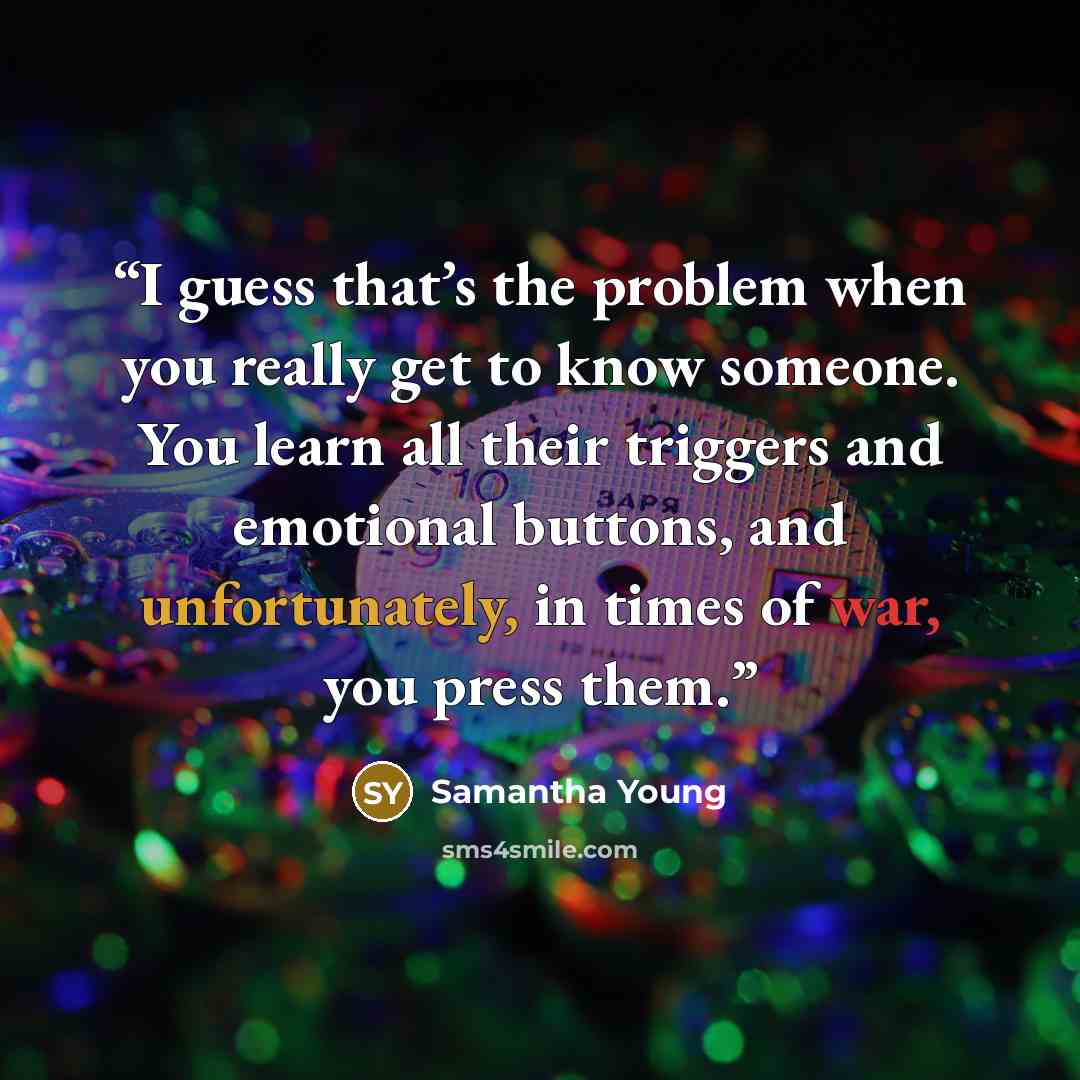 “I guess that’s the problem when you really get to know someone. You learn all their triggers and emotional buttons, and unfortunately, in times of war, you press them.” quote by Samantha Young
