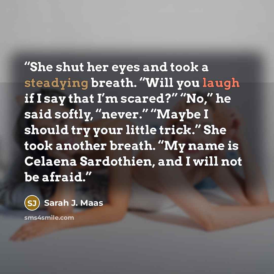 “She shut her eyes and took a steadying breath. “Will you laugh if I say that I’m scared?” “No,” he said softly, “never.” “Maybe I should try your little trick.” She took another breath. “My name is Celaena Sardothien, and I will not be afraid.” quote by Sarah J. Maas