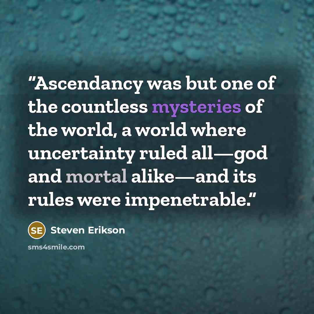 “Ascendancy was but one of the countless mysteries of the world, a world where uncertainty ruled all—god and mortal alike—and its rules were impenetrable.” quote by Steven Erikson