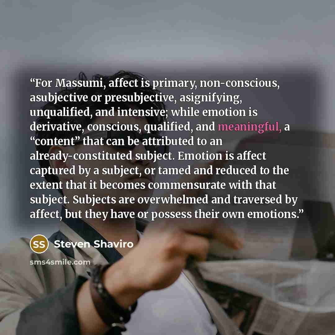 “For Massumi, affect is primary, non-conscious, asubjective or presubjective, asignifying, unqualified, and intensive; while emotion is derivative, conscious, qualified, and meaningful, a “content” that can be attributed to an already-constituted subject. Emotion is affect captured by a subject, or…” quote by Steven Shaviro