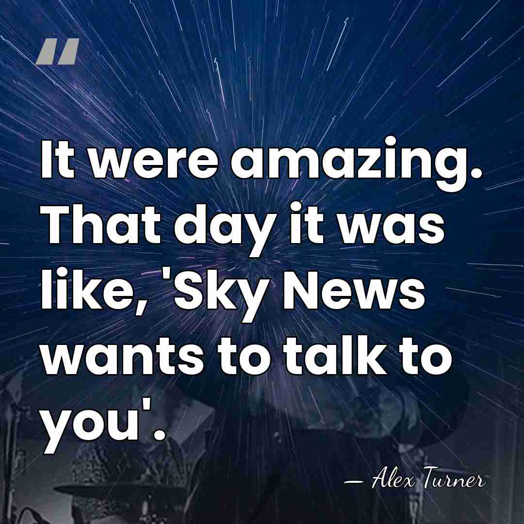 It were amazing. That day it was like, 'Sky News wants to&hellip; - Alex Turner