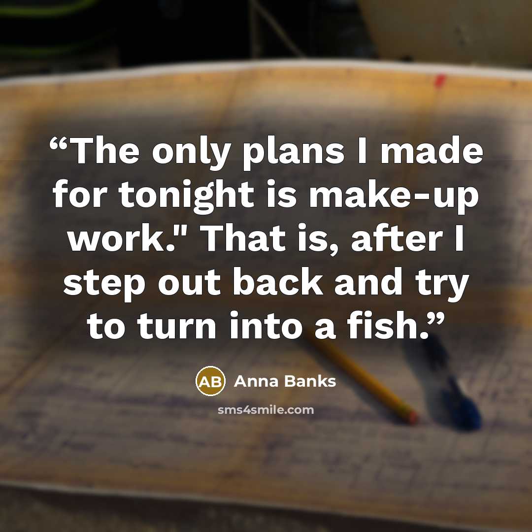 “The only plans I made for tonight is make-up work." That is, after I step out back and try to turn into a fish.” quote by Anna Banks