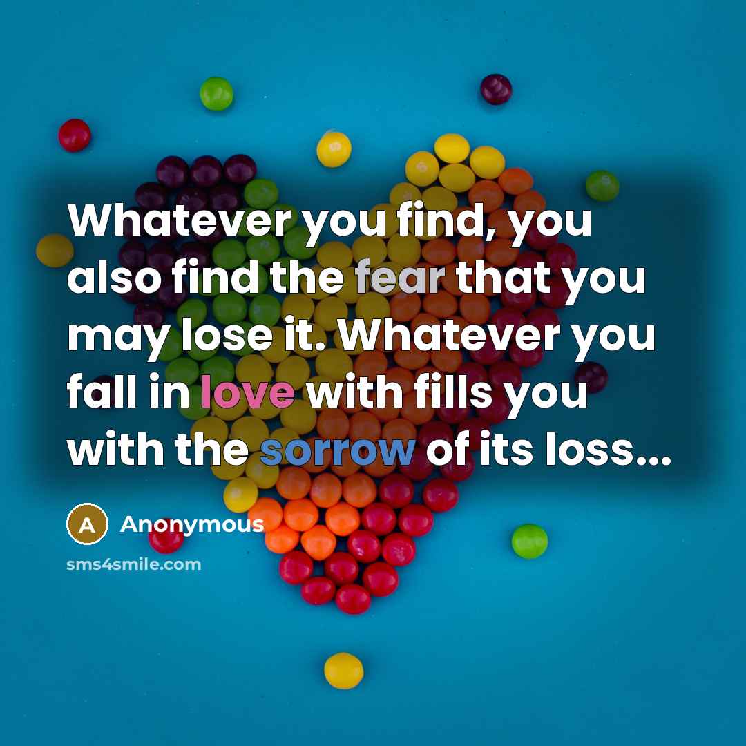 “Whatever you find, you also find the fear that you may lose it. Whatever you fall in love with fills you with the sorrow of its loss...” quote by Anonymous