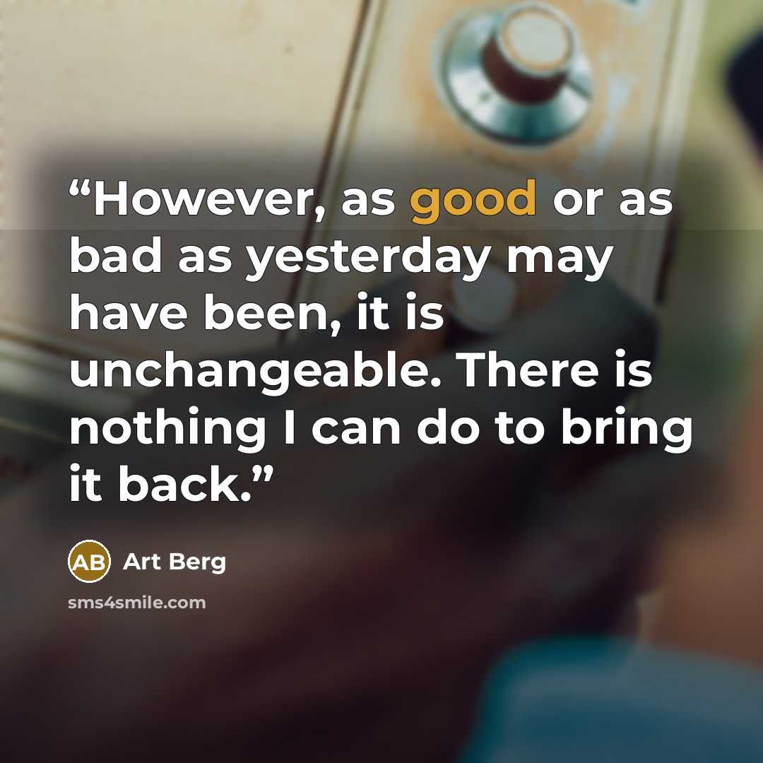 “However, as good or as bad as yesterday may have been, it is unchangeable. There is nothing I can do to bring it back.” quote by Art Berg
