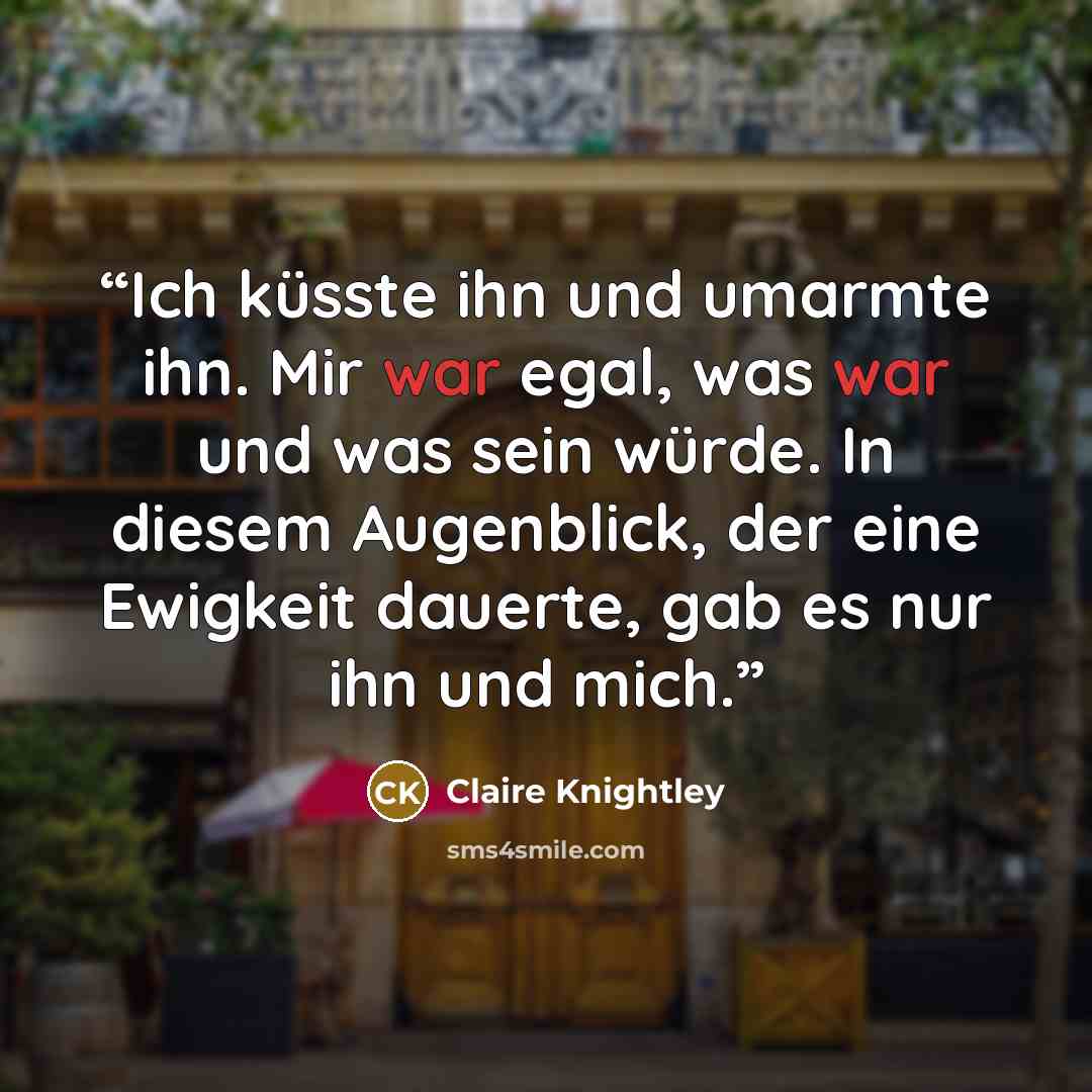 “Ich küsste ihn und umarmte ihn. Mir war egal, was war und was sein würde. In diesem Augenblick, der eine Ewigkeit dauerte, gab es nur ihn und mich.” quote by Claire Knightley