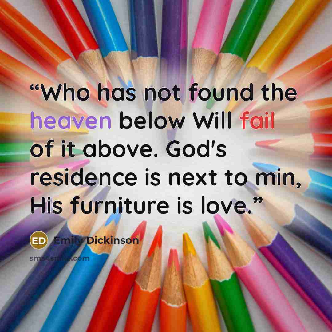 “Who has not found the heaven below Will fail of it above. God's residence is next to min, His furniture is love.” quote by Emily Dickinson