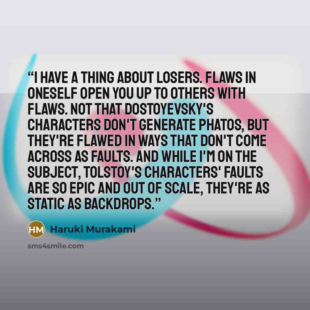 “I have a thing about losers. Flaws in oneself open you up to others with flaws. Not that Dostoyevsky's characters don't generate phatos, but they're flawed in ways that don't come across as faults. And while I'm on the subject, Tolstoy's characters' faults are so epic and out of scale, they're as…” quote by Haruki Murakami