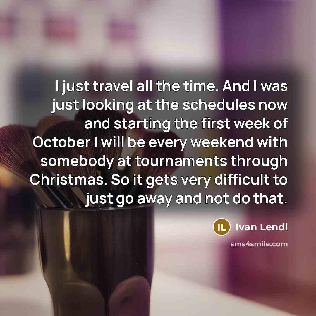“I just travel all the time. And I was just looking at the schedules now and starting the first week of October I will be every weekend with somebody at tournaments through Christmas. So it gets very difficult to just go away and not do that.” quote by Ivan Lendl