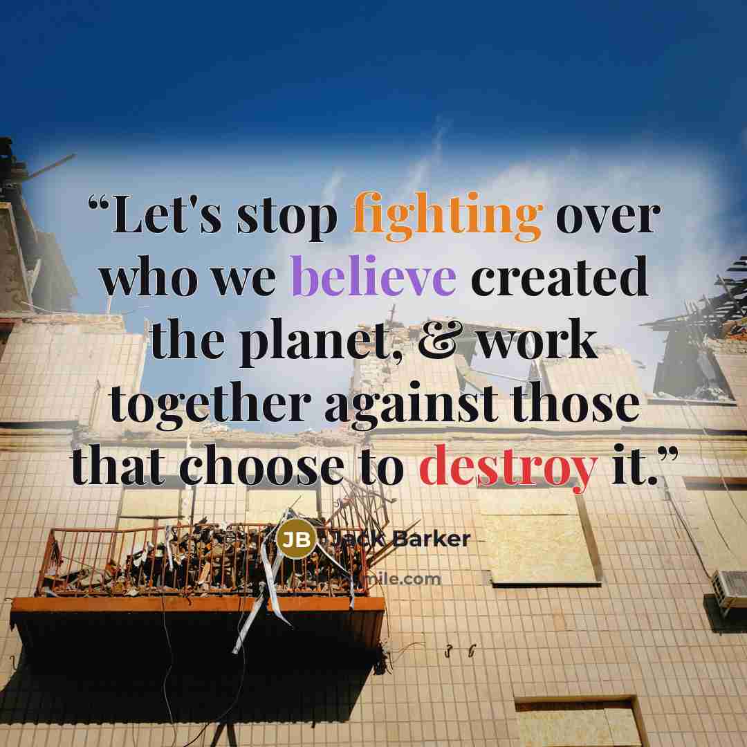 “Let's stop fighting over who we believe created the planet, & work together against those that choose to destroy it.” quote by Jack Barker