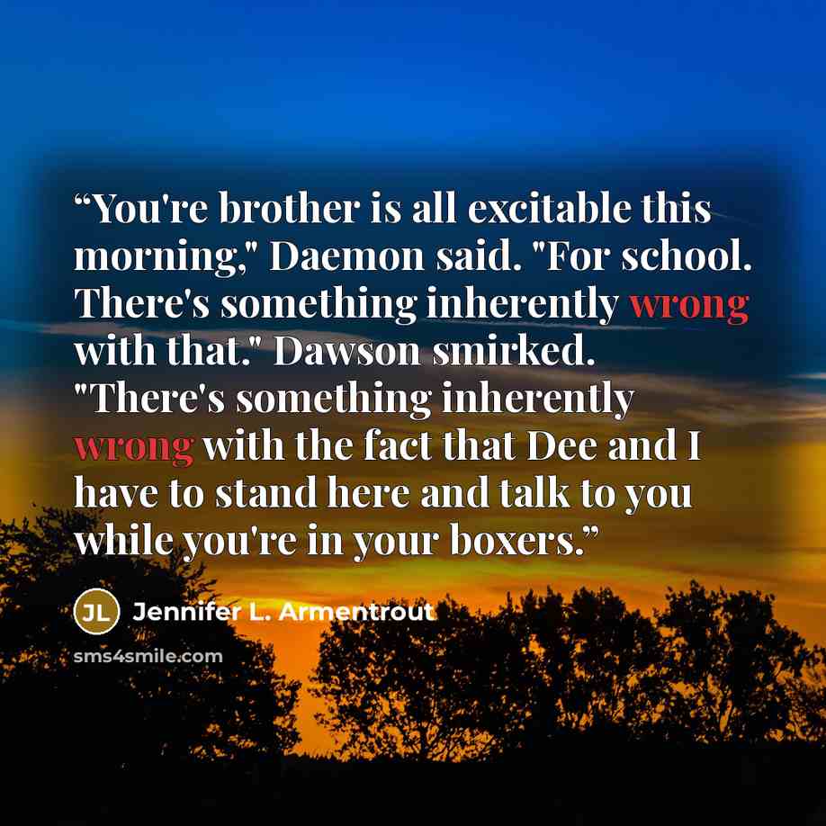 “You're brother is all excitable this morning," Daemon said. "For school. There's something inherently wrong with that." Dawson smirked. "There's something inherently wrong with the fact that Dee and I have to stand here and talk to you while you're in your boxers.” quote by Jennifer L. Armentrout