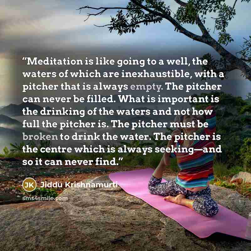 “Meditation is like going to a well, the waters of which are inexhaustible, with a pitcher that is always empty. The pitcher can never be filled. What is important is the drinking of the waters and not how full the pitcher is. The pitcher must be broken to drink the water. The pitcher is the centre…” quote by Jiddu Krishnamurti