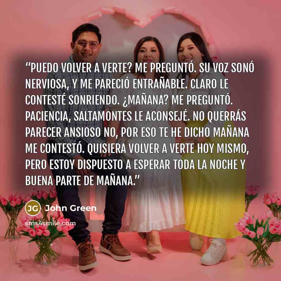 “Puedo volver a verte? me preguntó. Su voz sonó nerviosa, y me pareció entrañable. Claro le contesté sonriendo. ¿Mañana? me preguntó. Paciencia, saltamontes le aconsejé. No querrás parecer ansioso No, por eso te he dicho mañana me contestó. Quisiera volver a verte hoy mismo, pero estoy dispuesto a…” quote by John Green