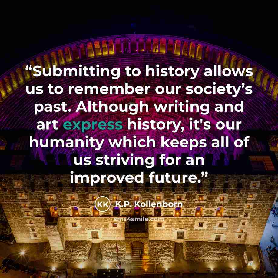 “Submitting to history allows us to remember our society’s past. Although writing and art express history, it's our humanity which keeps all of us striving for an improved future.” quote by K.P. Kollenborn