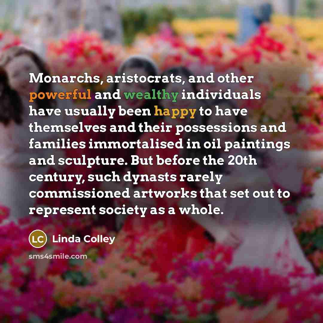 “Monarchs, aristocrats, and other powerful and wealthy individuals have usually been happy to have themselves and their possessions and families immortalised in oil paintings and sculpture. But before the 20th century, such dynasts rarely commissioned artworks that set out to represent society as a…” quote by Linda Colley