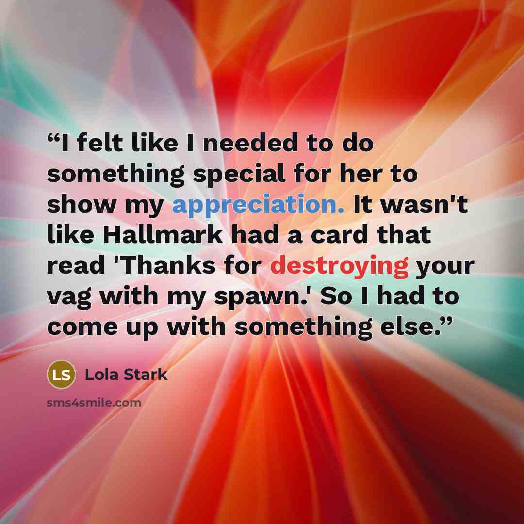 “I felt like I needed to do something special for her to show my appreciation. It wasn't like Hallmark had a card that read 'Thanks for destroying your vag with my spawn.' So I had to come up with something else.” quote by Lola Stark