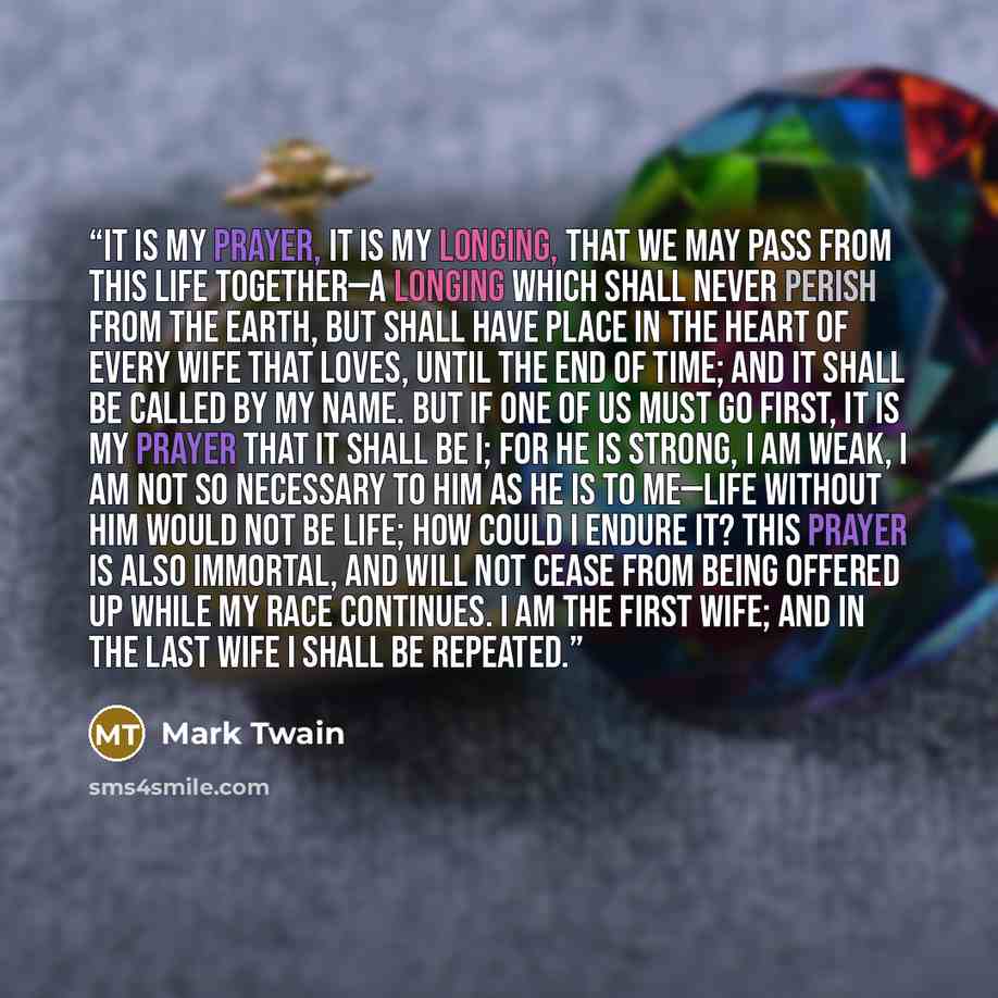 “It is my prayer, it is my longing, that we may pass from this life together—a longing which shall never perish from the earth, but shall have place in the heart of every wife that loves, until the end of time; and it shall be called by my name. But if one of us must go first, it is my prayer that…” quote by Mark Twain