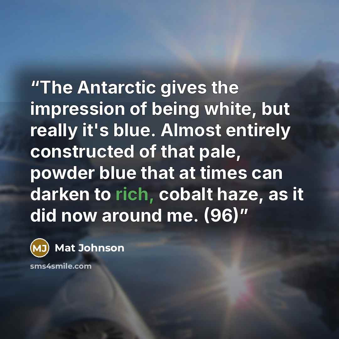 “The Antarctic gives the impression of being white, but really it's blue. Almost entirely constructed of that pale, powder blue that at times can darken to rich, cobalt haze, as it did now around me. (96)” quote by Mat Johnson