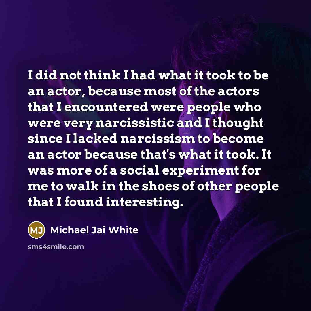 “I did not think I had what it took to be an actor, because most of the actors that I encountered were people who were very narcissistic and I thought since I lacked narcissism to become an actor because that's what it took. It was more of a social experiment for me to walk in the shoes of other…” quote by Michael Jai White
