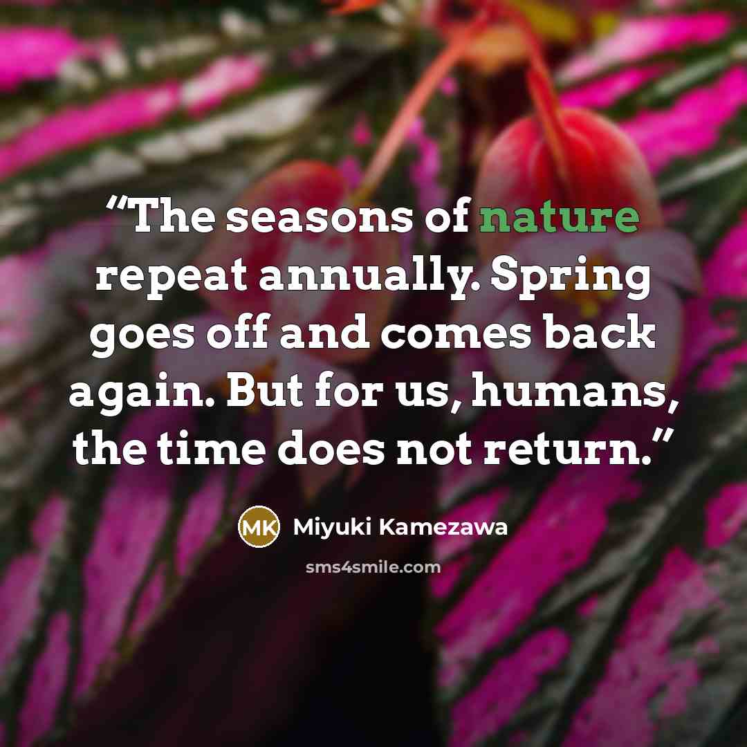 “The seasons of nature repeat annually. Spring goes off and comes back again. But for us, humans, the time does not return.” quote by Miyuki Kamezawa
