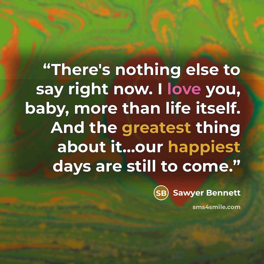 “There's nothing else to say right now. I love you, baby, more than life itself. And the greatest thing about it…our happiest days are still to come.” quote by Sawyer Bennett