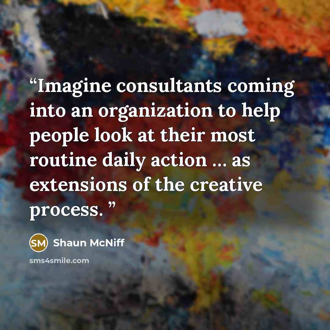 “Imagine consultants coming into an organization to help people look at their most routine daily action … as extensions of the creative process.” quote by Shaun McNiff