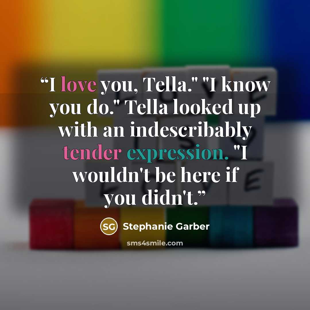 “I love you, Tella." "I know you do." Tella looked up with an indescribably tender expression. "I wouldn't be here if you didn't.” quote by Stephanie Garber