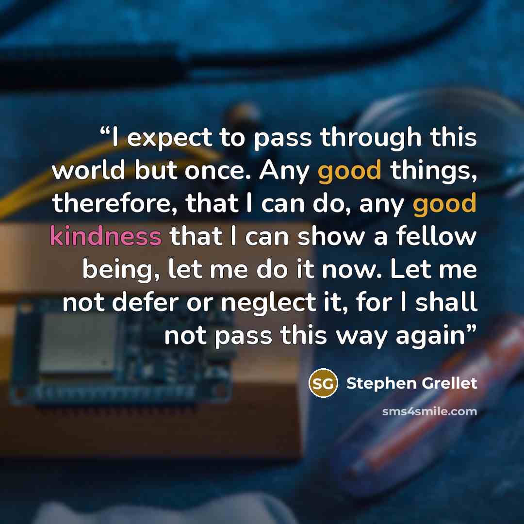 “I expect to pass through this world but once. Any good things, therefore, that I can do, any good kindness that I can show a fellow being, let me do it now. Let me not defer or neglect it, for I shall not pass this way again” quote by Stephen Grellet