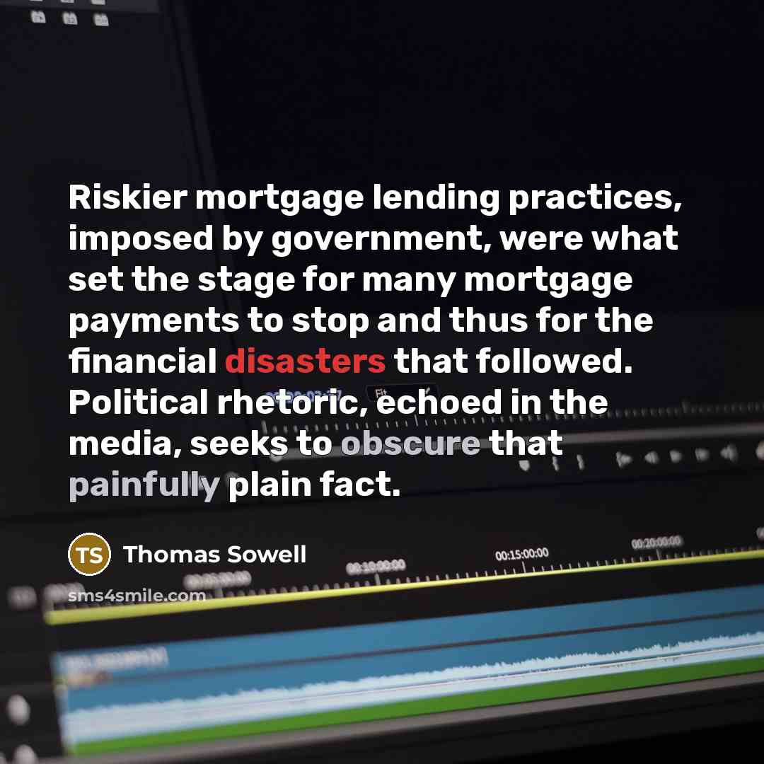 “Riskier mortgage lending practices, imposed by government, were what set the stage for many mortgage payments to stop and thus for the financial disasters that followed. Political rhetoric, echoed in the media, seeks to obscure that painfully plain fact.” quote by Thomas Sowell