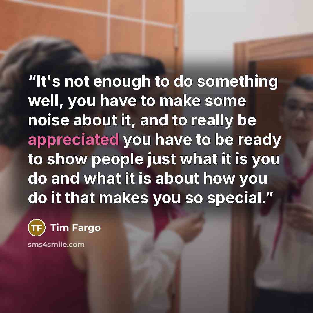 “It's not enough to do something well, you have to make some noise about it, and to really be appreciated you have to be ready to show people just what it is you do and what it is about how you do it that makes you so special.” quote by Tim Fargo