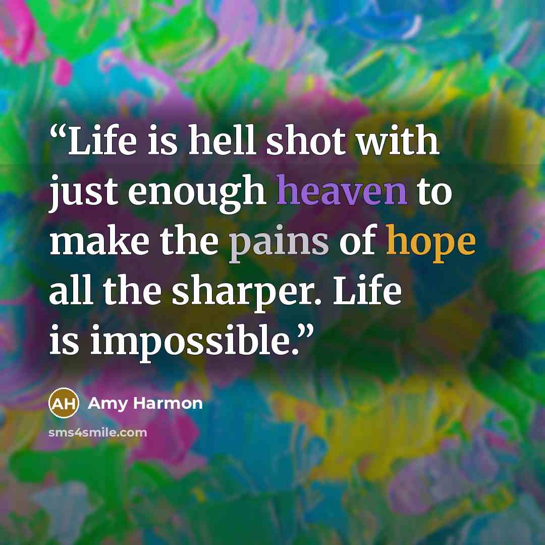 “Life is hell shot with just enough heaven to make the pains of hope all the sharper. Life is impossible.” quote by Amy Harmon