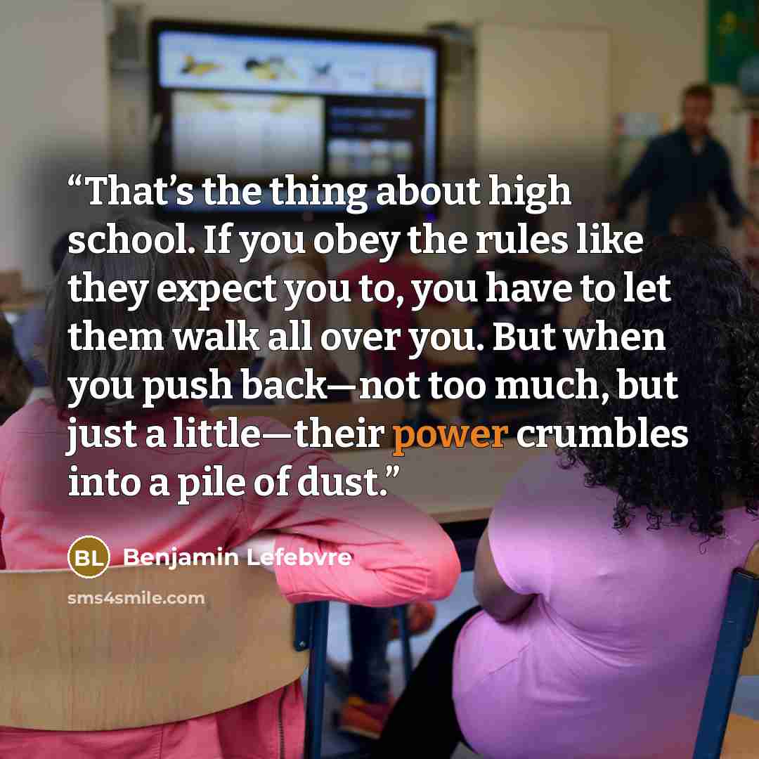 “That’s the thing about high school. If you obey the rules like they expect you to, you have to let them walk all over you. But when you push back—not too much, but just a little—their power crumbles into a pile of dust.” quote by Benjamin Lefebvre