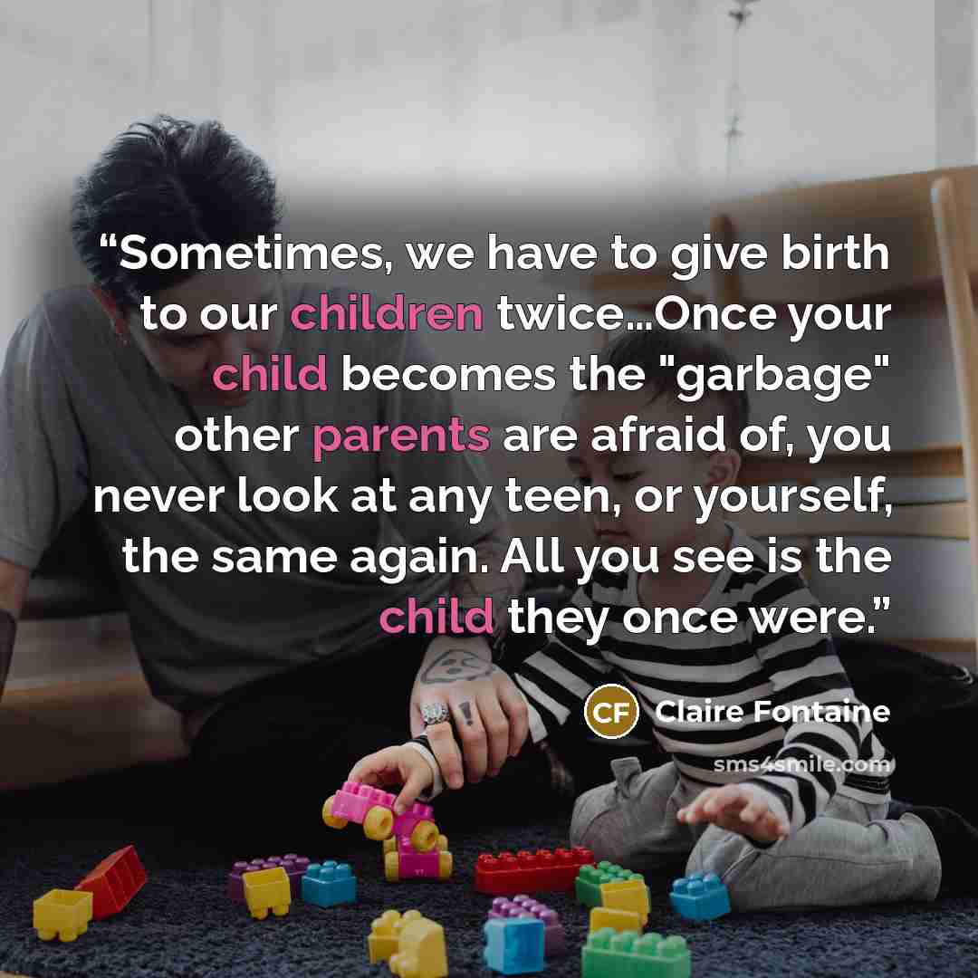 “Sometimes, we have to give birth to our children twice…Once your child becomes the "garbage" other parents are afraid of, you never look at any teen, or yourself, the same again. All you see is the child they once were.” quote by Claire Fontaine