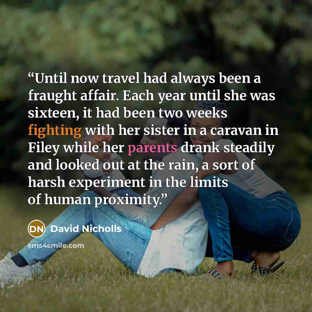 “Until now travel had always been a fraught affair. Each year until she was sixteen, it had been two weeks fighting with her sister in a caravan in Filey while her parents drank steadily and looked out at the rain, a sort of harsh experiment in the limits of human proximity.” quote by David Nicholls