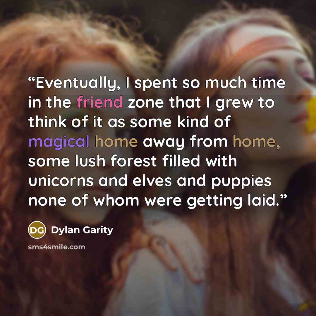 “Eventually, I spent so much time in the friend zone that I grew to think of it as some kind of magical home away from home, some lush forest filled with unicorns and elves and puppies none of whom were getting laid.” quote by Dylan Garity