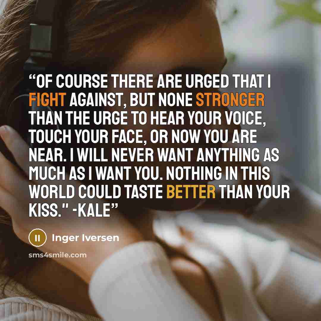 “Of course there are urged that I fight against, but none stronger than the urge to hear your voice, touch your face, or now you are near. I will never want anything as much as I want you. Nothing in this world could taste better than your kiss." -Kale” quote by Inger Iversen