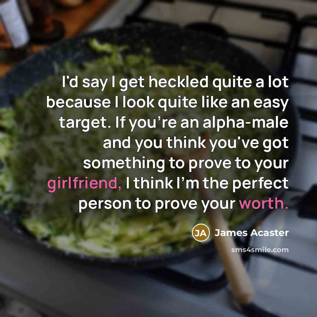 “I'd say I get heckled quite a lot because I look quite like an easy target. If you're an alpha-male and you think you've got something to prove to your girlfriend, I think I'm the perfect person to prove your worth.” quote by James Acaster