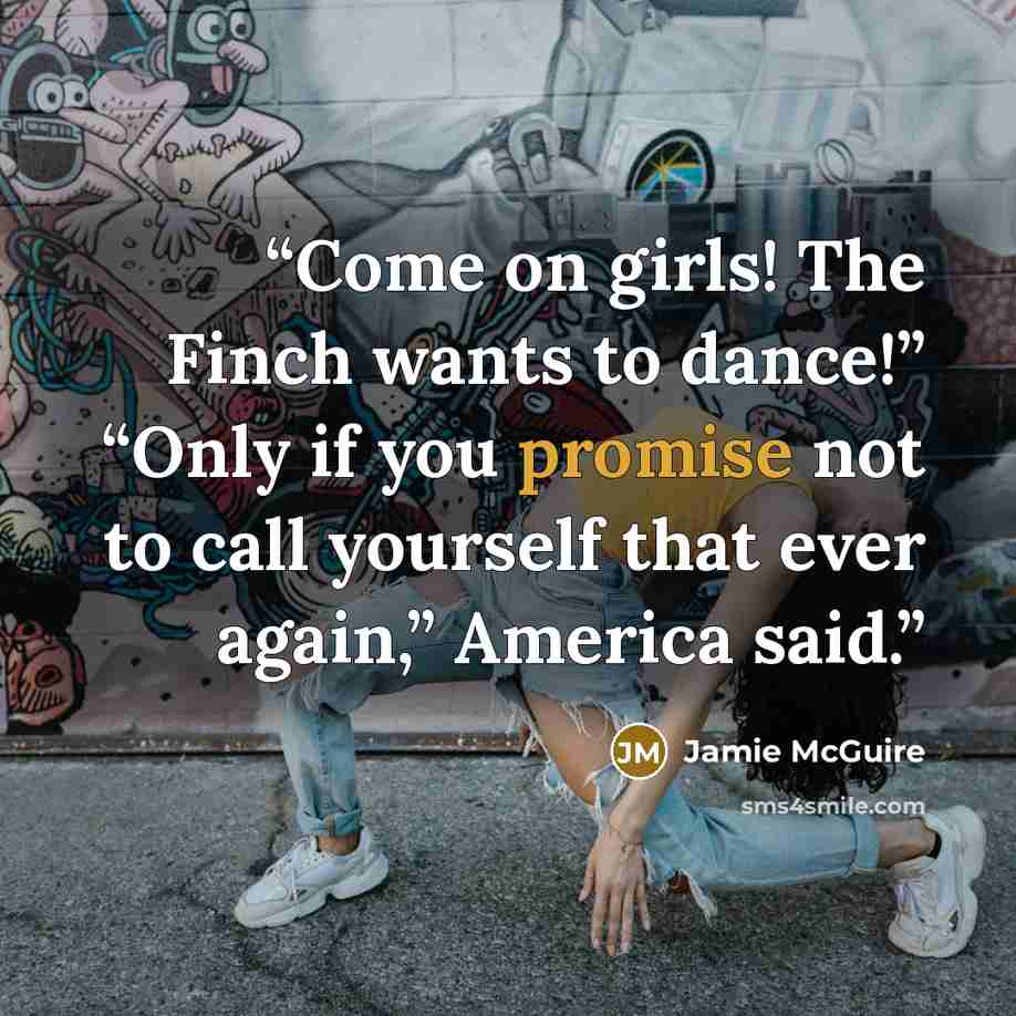 “Come on girls! The Finch wants to dance!” “Only if you promise not to call yourself that ever again,” America said.” quote by Jamie McGuire
