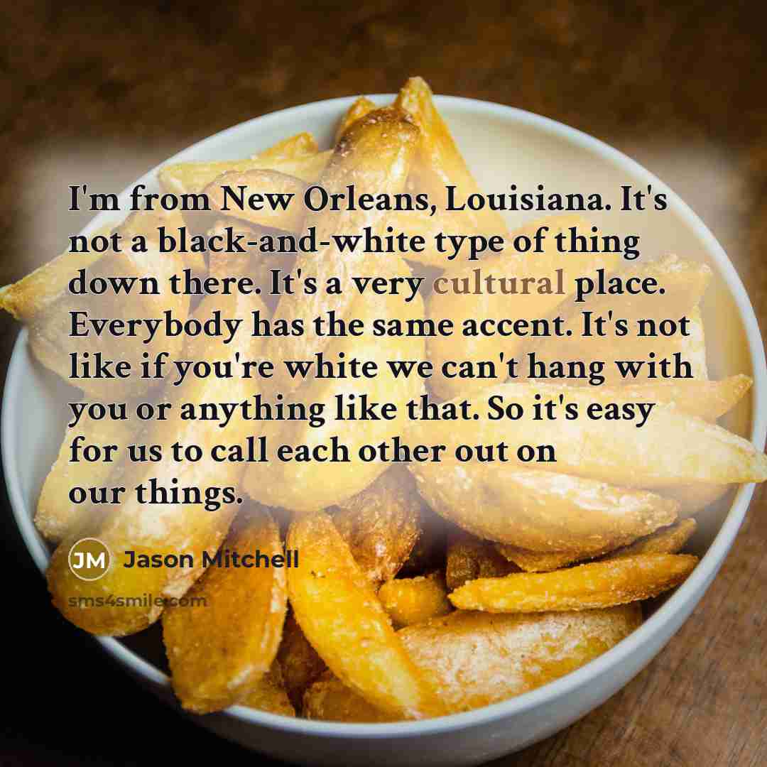 “I'm from New Orleans, Louisiana. It's not a black-and-white type of thing down there. It's a very cultural place. Everybody has the same accent. It's not like if you're white we can't hang with you or anything like that. So it's easy for us to call each other out on our things.” quote by Jason Mitchell