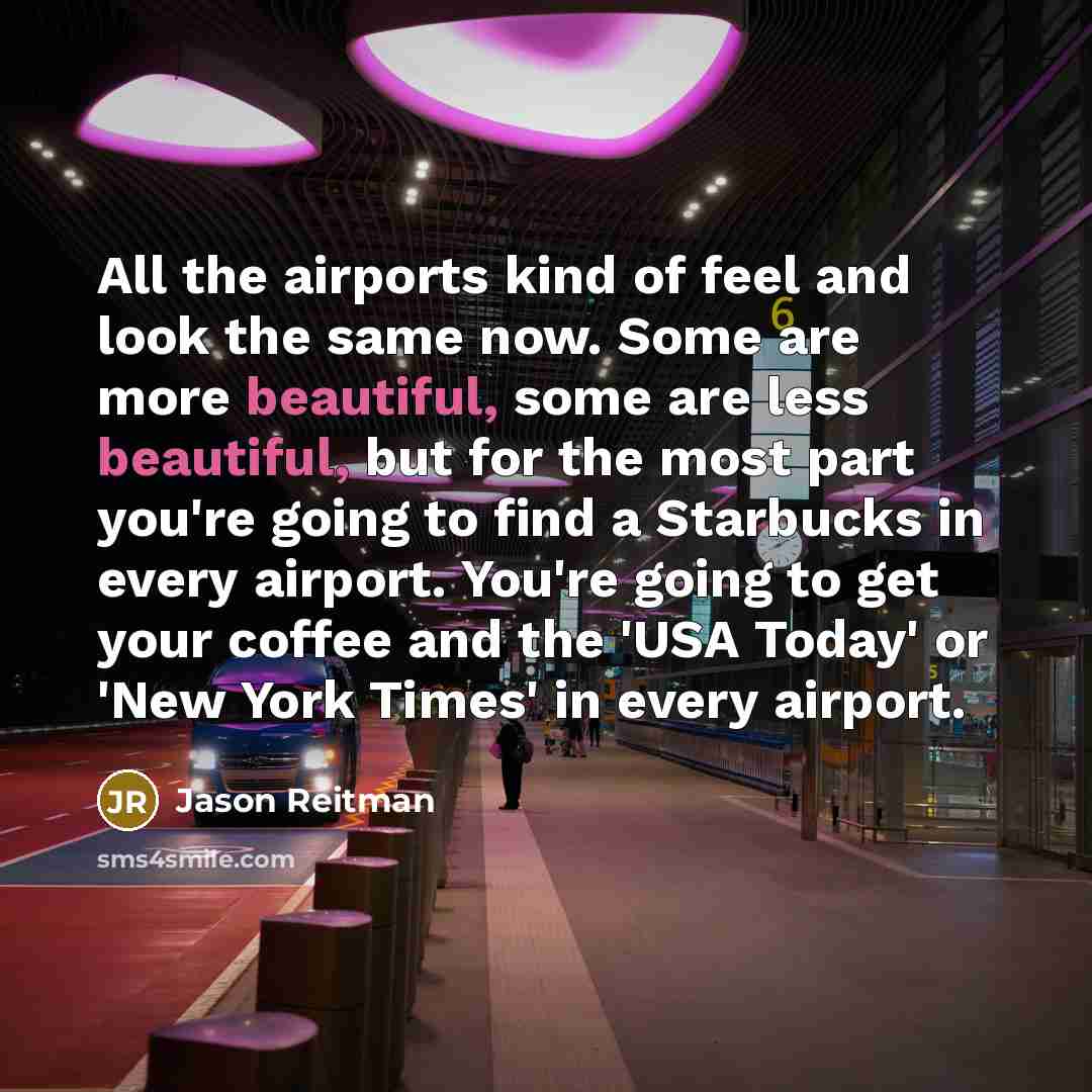 “All the airports kind of feel and look the same now. Some are more beautiful, some are less beautiful, but for the most part you're going to find a Starbucks in every airport. You're going to get your coffee and the 'USA Today' or 'New York Times' in every airport.” quote by Jason Reitman