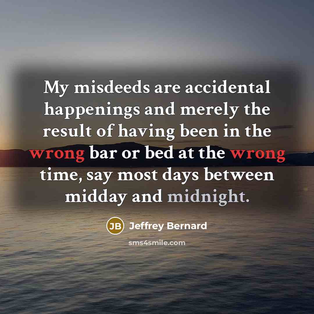 “My misdeeds are accidental happenings and merely the result of having been in the wrong bar or bed at the wrong time, say most days between midday and midnight.” quote by Jeffrey Bernard