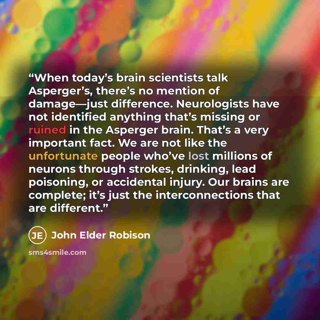 “When today’s brain scientists talk Asperger’s, there’s no mention of damage—just difference. Neurologists have not identified anything that’s missing or ruined in the Asperger brain. That’s a very important fact. We are not like the unfortunate people who’ve lost millions of neurons through…” quote by John Elder Robison