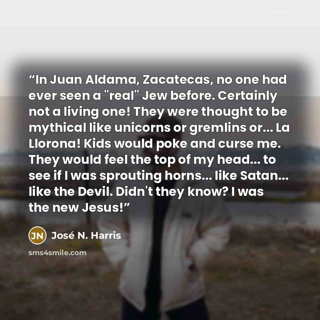 “In Juan Aldama, Zacatecas, no one had ever seen a "real" Jew before. Certainly not a living one! They were thought to be mythical like unicorns or gremlins or... La Llorona! Kids would poke and curse me. They would feel the top of my head... to see if I was sprouting horns... like Satan... like…” quote by José N. Harris