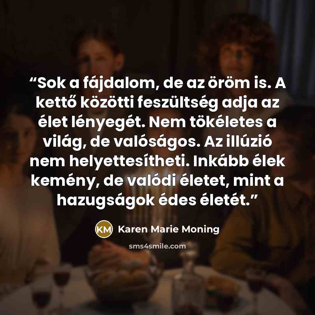 “Sok a fájdalom, de az öröm is. A kettő közötti feszültség adja az élet lényegét. Nem tökéletes a világ, de valóságos. Az illúzió nem helyettesítheti. Inkább élek kemény, de valódi életet, mint a hazugságok édes életét.” quote by Karen Marie Moning
