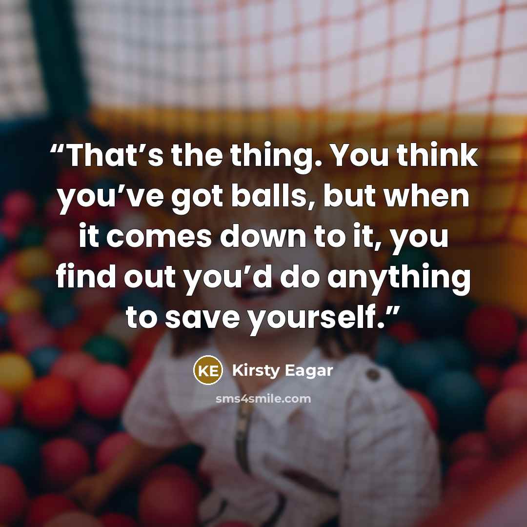 “That’s the thing. You think you’ve got balls, but when it comes down to it, you find out you’d do anything to save yourself.” quote by Kirsty Eagar