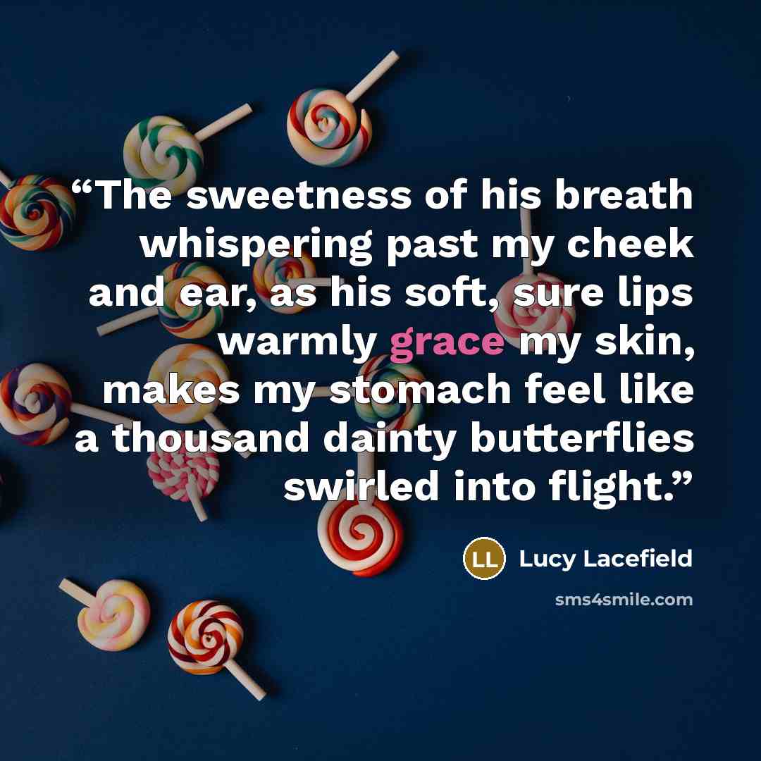 “The sweetness of his breath whispering past my cheek and ear, as his soft, sure lips warmly grace my skin, makes my stomach feel like a thousand dainty butterflies swirled into flight.” quote by Lucy Lacefield