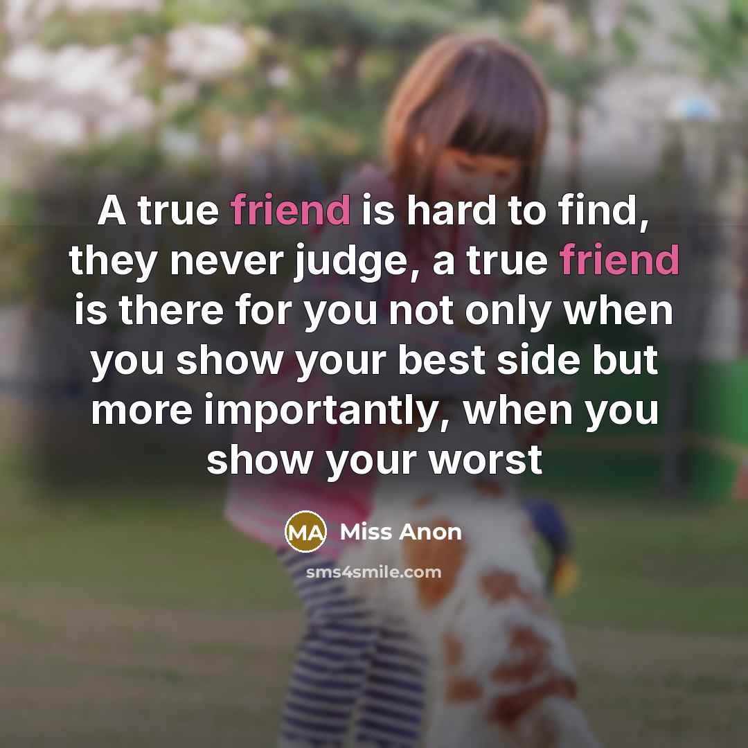 “A true friend is hard to find, they never judge, a true friend is there for you not only when you show your best side but more importantly, when you show your worst” quote by Miss Anon