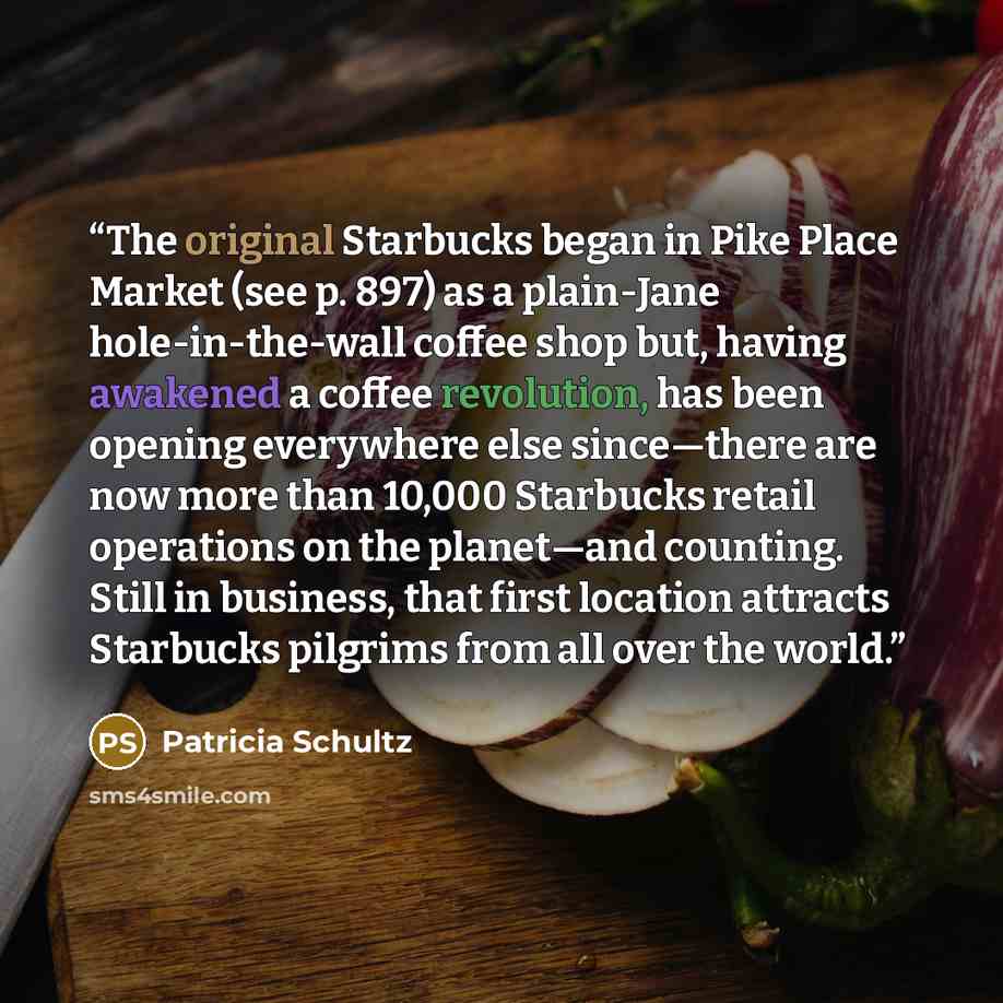 “The original Starbucks began in Pike Place Market (see p. 897) as a plain-Jane hole-in-the-wall coffee shop but, having awakened a coffee revolution, has been opening everywhere else since—there are now more than 10,000 Starbucks retail operations on the planet—and counting. Still in business…” quote by Patricia Schultz